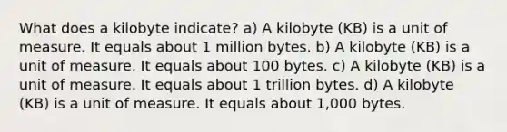 What does a kilobyte indicate? a) A kilobyte (KB) is a unit of measure. It equals about 1 million bytes. b) A kilobyte (KB) is a unit of measure. It equals about 100 bytes. c) A kilobyte (KB) is a unit of measure. It equals about 1 trillion bytes. d) A kilobyte (KB) is a unit of measure. It equals about 1,000 bytes.