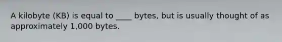 A kilobyte (KB) is equal to ____ bytes, but is usually thought of as approximately 1,000 bytes.