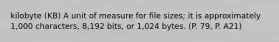 kilobyte (KB) A unit of measure for file sizes; it is approximately 1,000 characters, 8,192 bits, or 1,024 bytes. (P. 79, P. A21)