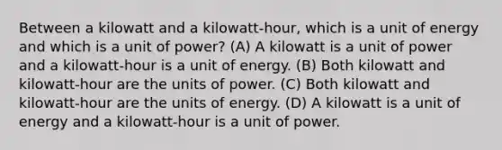 Between a kilowatt and a kilowatt-hour, which is a unit of energy and which is a unit of power? (A) A kilowatt is a unit of power and a kilowatt-hour is a unit of energy. (B) Both kilowatt and kilowatt-hour are the units of power. (C) Both kilowatt and kilowatt-hour are the units of energy. (D) A kilowatt is a unit of energy and a kilowatt-hour is a unit of power.