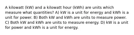 A kilowatt (kW) and a kilowatt hour (kWh) are units which measure what quantities? A) kW is a unit for energy and kWh is a unit for power. B) Both kW and kWh are units to measure power. C) Both kW and kWh are units to measure energy. D) kW is a unit for power and kWh is a unit for energy.