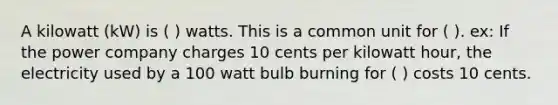 A kilowatt (kW) is ( ) watts. This is a common unit for ( ). ex: If the power company charges 10 cents per kilowatt hour, the electricity used by a 100 watt bulb burning for ( ) costs 10 cents.