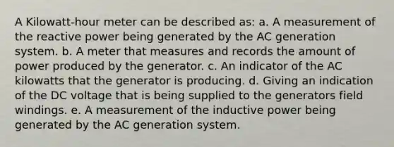 A Kilowatt-hour meter can be described as: a. A measurement of the reactive power being generated by the AC generation system. b. A meter that measures and records the amount of power produced by the generator. c. An indicator of the AC kilowatts that the generator is producing. d. Giving an indication of the DC voltage that is being supplied to the generators field windings. e. A measurement of the inductive power being generated by the AC generation system.