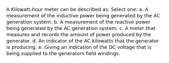 A Kilowatt-hour meter can be described as: Select one: a. A measurement of the inductive power being generated by the AC generation system. b. A measurement of the reactive power being generated by the AC generation system. c. A meter that measures and records the amount of power produced by the generator. d. An indicator of the AC kilowatts that the generator is producing. e. Giving an indication of the DC voltage that is being supplied to the generators field windings.