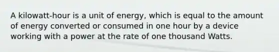 A kilowatt-hour is a unit of energy, which is equal to the amount of energy converted or consumed in one hour by a device working with a power at the rate of one thousand Watts.