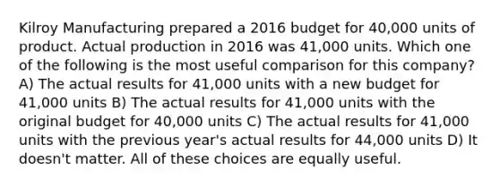 Kilroy Manufacturing prepared a 2016 budget for 40,000 units of product. Actual production in 2016 was 41,000 units. Which one of the following is the most useful comparison for this company? A) The actual results for 41,000 units with a new budget for 41,000 units B) The actual results for 41,000 units with the original budget for 40,000 units C) The actual results for 41,000 units with the previous year's actual results for 44,000 units D) It doesn't matter. All of these choices are equally useful.