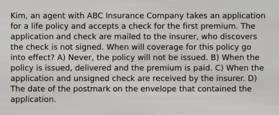 Kim, an agent with ABC Insurance Company takes an application for a life policy and accepts a check for the first premium. The application and check are mailed to the insurer, who discovers the check is not signed. When will coverage for this policy go into effect? A) Never, the policy will not be issued. B) When the policy is issued, delivered and the premium is paid. C) When the application and unsigned check are received by the insurer. D) The date of the postmark on the envelope that contained the application.