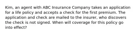 Kim, an agent with ABC Insurance Company takes an application for a life policy and accepts a check for the first premium. The application and check are mailed to the insurer, who discovers the check is not signed. When will coverage for this policy go into effect?