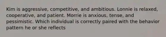 Kim is aggressive, competitive, and ambitious. Lonnie is relaxed, cooperative, and patient. Morrie is anxious, tense, and pessimistic. Which individual is correctly paired with the behavior pattern he or she reflects