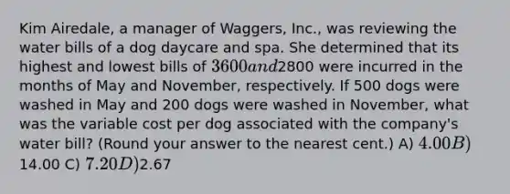 Kim Airedale, a manager of Waggers, Inc., was reviewing the water bills of a dog daycare and spa. She determined that its highest and lowest bills of 3600 and2800 were incurred in the months of May and November, respectively. If 500 dogs were washed in May and 200 dogs were washed in November, what was the variable cost per dog associated with the company's water bill? (Round your answer to the nearest cent.) A) 4.00 B)14.00 C) 7.20 D)2.67