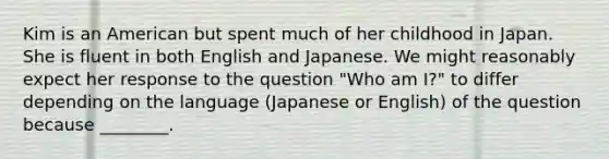 Kim is an American but spent much of her childhood in Japan. She is fluent in both English and Japanese. We might reasonably expect her response to the question "Who am I?" to differ depending on the language (Japanese or English) of the question because ________.