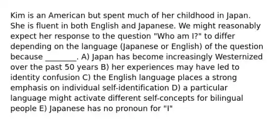 Kim is an American but spent much of her childhood in Japan. She is fluent in both English and Japanese. We might reasonably expect her response to the question "Who am I?" to differ depending on the language (Japanese or English) of the question because ________. A) Japan has become increasingly Westernized over the past 50 years B) her experiences may have led to identity confusion C) the English language places a strong emphasis on individual self-identification D) a particular language might activate different self-concepts for bilingual people E) Japanese has no pronoun for "I"