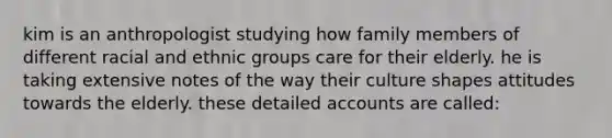 kim is an anthropologist studying how family members of different racial and ethnic groups care for their elderly. he is taking extensive notes of the way their culture shapes attitudes towards the elderly. these detailed accounts are called: