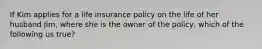 If Kim applies for a life insurance policy on the life of her husband Jim, where she is the owner of the policy, which of the following us true?