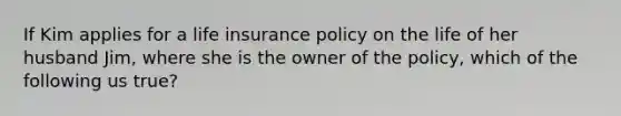 If Kim applies for a life insurance policy on the life of her husband Jim, where she is the owner of the policy, which of the following us true?