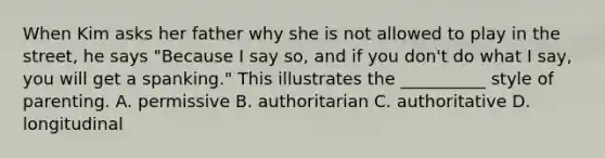 When Kim asks her father why she is not allowed to play in the street, he says "Because I say so, and if you don't do what I say, you will get a spanking." This illustrates the __________ style of parenting. A. permissive B. authoritarian C. authoritative D. longitudinal