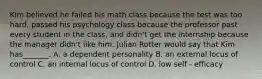 Kim believed he failed his math class because the test was too hard, passed his psychology class because the professor past every student in the class, and didn't get the internship because the manager didn't like him. Julian Rotter would say that Kim has_______. A. a dependent personality B. an external locus of control C. an internal locus of control D. low self - efficacy