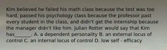 Kim believed he failed his math class because the test was too hard, passed his psychology class because the professor past every student in the class, and didn't get the internship because the manager didn't like him. Julian Rotter would say that Kim has_______. A. a dependent personality B. an external locus of control C. an internal locus of control D. low self - efficacy