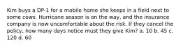 Kim buys a DP-1 for a mobile home she keeps in a field next to some cows. Hurricane season is on the way, and the insurance company is now uncomfortable about the risk. If they cancel the policy, how many days notice must they give Kim? a. 10 b. 45 c. 120 d. 60