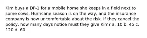 Kim buys a DP-1 for a mobile home she keeps in a field next to some cows. Hurricane season is on the way, and the insurance company is now uncomfortable about the risk. If they cancel the policy, how many days notice must they give Kim? a. 10 b. 45 c. 120 d. 60