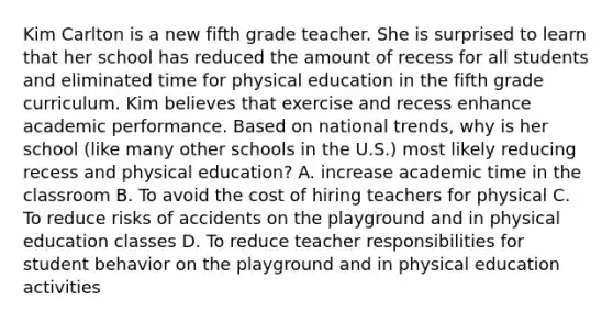 Kim Carlton is a new fifth grade teacher. She is surprised to learn that her school has reduced the amount of recess for all students and eliminated time for physical education in the fifth grade curriculum. Kim believes that exercise and recess enhance academic performance. Based on national trends, why is her school (like many other schools in the U.S.) most likely reducing recess and physical education? A. increase academic time in the classroom B. To avoid the cost of hiring teachers for physical C. To reduce risks of accidents on the playground and in physical education classes D. To reduce teacher responsibilities for student behavior on the playground and in physical education activities