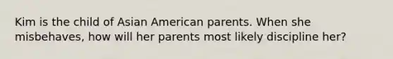 Kim is the child of Asian American parents. When she misbehaves, how will her parents most likely discipline her?