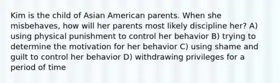 Kim is the child of Asian American parents. When she misbehaves, how will her parents most likely discipline her? A) using physical punishment to control her behavior B) trying to determine the motivation for her behavior C) using shame and guilt to control her behavior D) withdrawing privileges for a period of time