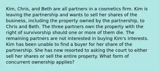 Kim, Chris, and Beth are all partners in a cosmetics firm. Kim is leaving the partnership and wants to sell her shares of the business, including the property owned by the partnership, to Chris and Beth. The three partners own the property with the right of survivorship should one or more of them die. The remaining partners are not interested in buying Kim's interests. Kim has been unable to find a buyer for her share of the partnership. She has now resorted to asking the court to either sell her shares or sell the entire property. What form of concurrent ownership applies?