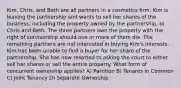 Kim, Chris, and Beth are all partners in a cosmetics firm. Kim is leaving the partnership and wants to sell her shares of the business, including the property owned by the partnership, to Chris and Beth. The three partners own the property with the right of survivorship should one or more of them die. The remaining partners are not interested in buying Kim's interests. Kim has been unable to find a buyer for her share of the partnership. She has now resorted to asking the court to either sell her shares or sell the entire property. What form of concurrent ownership applies? A) Partition B) Tenants in Common C) Joint Tenancy D) Separate Ownership