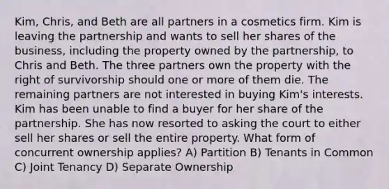 Kim, Chris, and Beth are all partners in a cosmetics firm. Kim is leaving the partnership and wants to sell her shares of the business, including the property owned by the partnership, to Chris and Beth. The three partners own the property with the right of survivorship should one or more of them die. The remaining partners are not interested in buying Kim's interests. Kim has been unable to find a buyer for her share of the partnership. She has now resorted to asking the court to either sell her shares or sell the entire property. What form of concurrent ownership applies? A) Partition B) Tenants in Common C) Joint Tenancy D) Separate Ownership