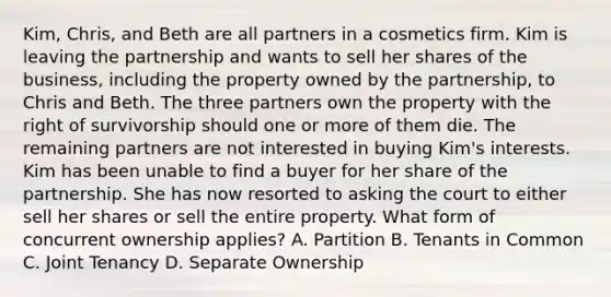 Kim, Chris, and Beth are all partners in a cosmetics firm. Kim is leaving the partnership and wants to sell her shares of the business, including the property owned by the partnership, to Chris and Beth. The three partners own the property with the right of survivorship should one or more of them die. The remaining partners are not interested in buying Kim's interests. Kim has been unable to find a buyer for her share of the partnership. She has now resorted to asking the court to either sell her shares or sell the entire property. What form of concurrent ownership applies? A. Partition B. Tenants in Common C. Joint Tenancy D. Separate Ownership