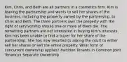 Kim, Chris, and Beth are all partners in a cosmetics firm. Kim is leaving the partnership and wants to sell her shares of the business, including the property owned by the partnership, to Chris and Beth. The three partners own the property with the right of survivorship should one or more of them die. The remaining partners are not interested in buying Kim's interests. Kim has been unable to find a buyer for her share of the partnership. She has now resorted to asking the court to either sell her shares or sell the entire property. What form of concurrent ownership applies? Partition Tenants in Common Joint Tenancyx Separate Ownership