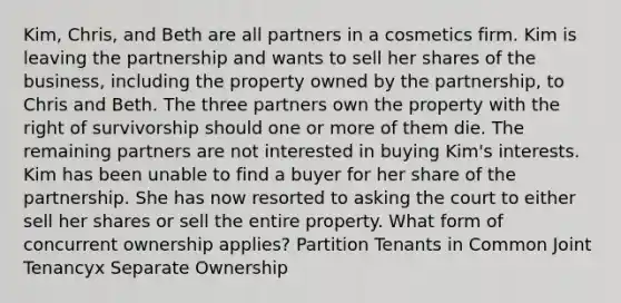 Kim, Chris, and Beth are all partners in a cosmetics firm. Kim is leaving the partnership and wants to sell her shares of the business, including the property owned by the partnership, to Chris and Beth. The three partners own the property with the right of survivorship should one or more of them die. The remaining partners are not interested in buying Kim's interests. Kim has been unable to find a buyer for her share of the partnership. She has now resorted to asking the court to either sell her shares or sell the entire property. What form of concurrent ownership applies? Partition Tenants in Common Joint Tenancyx Separate Ownership