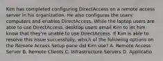 Kim has completed configuring DirectAccess on a remote access server in his organization. He also configures the users' computers and enables DirectAccess. While the laptop users are able to use DirectAccess, desktop users email Kim to let him know that they're unable to use DirectAccess. If Kim is able to resolve this issue successfully, which of the following options on the Remote Access Setup pane did Kim use? A. Remote Access Server B. Remote Clients C. Infrastructure Servers D. Applicatio