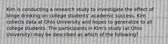 Kim is conducting a research study to investigate the effect of binge drinking on college students' academic success. Kim collects data at Ohio University and hopes to generalize to all college students. The participants in Kim's study (at Ohio University) may be described as which of the following?