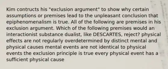 Kim contructs his "exclusion argument" to show why certain assumptions or premises lead to the unpleasant conclusion that epiphenomenalism is true. All of the following are premises in his exclusion argument. Which of the following premises would an interactionist substance dualist, like DESCARTES, reject? physical effects are not regularly overdetermined by distinct mental and physical causes mental events are not identical to physical events the exclusion principle is true every physical event has a sufficient physical cause