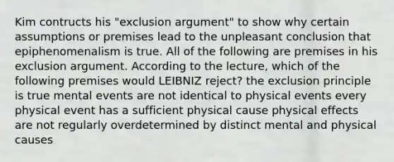 Kim contructs his "exclusion argument" to show why certain assumptions or premises lead to the unpleasant conclusion that epiphenomenalism is true. All of the following are premises in his exclusion argument. According to the lecture, which of the following premises would LEIBNIZ reject? the exclusion principle is true mental events are not identical to physical events every physical event has a sufficient physical cause physical effects are not regularly overdetermined by distinct mental and physical causes