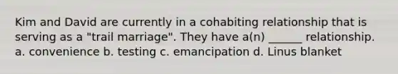 Kim and David are currently in a cohabiting relationship that is serving as a "trail marriage". They have a(n) ______ relationship. a. convenience b. testing c. emancipation d. Linus blanket