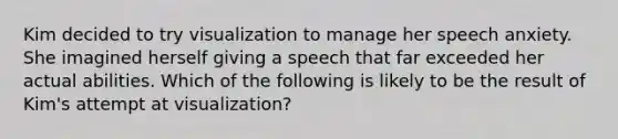 Kim decided to try visualization to manage her speech anxiety. She imagined herself giving a speech that far exceeded her actual abilities. Which of the following is likely to be the result of Kim's attempt at visualization?