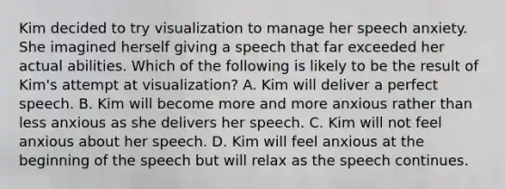 Kim decided to try visualization to manage her speech anxiety. She imagined herself giving a speech that far exceeded her actual abilities. Which of the following is likely to be the result of Kim's attempt at visualization? A. Kim will deliver a perfect speech. B. Kim will become more and more anxious rather than less anxious as she delivers her speech. C. Kim will not feel anxious about her speech. D. Kim will feel anxious at the beginning of the speech but will relax as the speech continues.