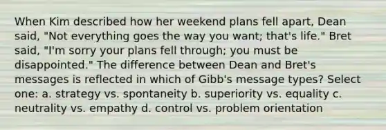 When Kim described how her weekend plans fell apart, Dean said, "Not everything goes the way you want; that's life." Bret said, "I'm sorry your plans fell through; you must be disappointed." The difference between Dean and Bret's messages is reflected in which of Gibb's message types? Select one: a. strategy vs. spontaneity b. superiority vs. equality c. neutrality vs. empathy d. control vs. problem orientation