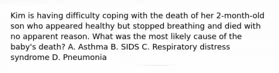 Kim is having difficulty coping with the death of her 2-month-old son who appeared healthy but stopped breathing and died with no apparent reason. What was the most likely cause of the baby's death? A. Asthma B. SIDS C. Respiratory distress syndrome D. Pneumonia