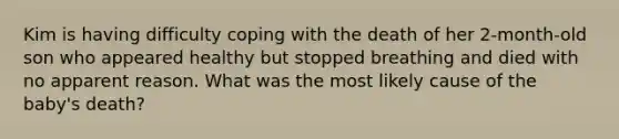 Kim is having difficulty coping with the death of her 2-month-old son who appeared healthy but stopped breathing and died with no apparent reason. What was the most likely cause of the baby's death?
