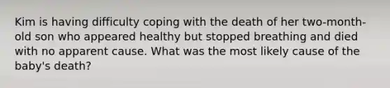 Kim is having difficulty coping with the death of her two-month-old son who appeared healthy but stopped breathing and died with no apparent cause. What was the most likely cause of the baby's death?