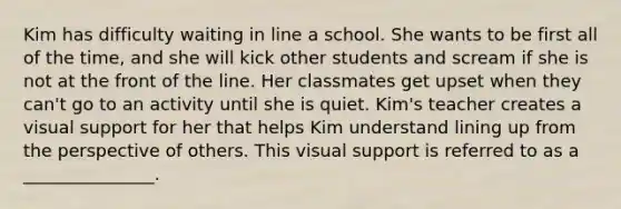 Kim has difficulty waiting in line a school. She wants to be first all of the time, and she will kick other students and scream if she is not at the front of the line. Her classmates get upset when they can't go to an activity until she is quiet. Kim's teacher creates a visual support for her that helps Kim understand lining up from the perspective of others. This visual support is referred to as a _______________.