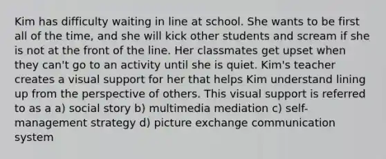 Kim has difficulty waiting in line at school. She wants to be first all of the time, and she will kick other students and scream if she is not at the front of the line. Her classmates get upset when they can't go to an activity until she is quiet. Kim's teacher creates a visual support for her that helps Kim understand lining up from the perspective of others. This visual support is referred to as a a) social story b) multimedia mediation c) self-management strategy d) picture exchange communication system