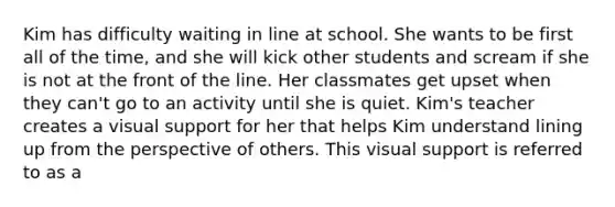 Kim has difficulty waiting in line at school. She wants to be first all of the time, and she will kick other students and scream if she is not at the front of the line. Her classmates get upset when they can't go to an activity until she is quiet. Kim's teacher creates a visual support for her that helps Kim understand lining up from the perspective of others. This visual support is referred to as a