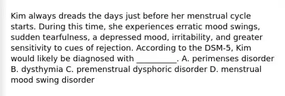 Kim always dreads the days just before her menstrual cycle starts. During this time, she experiences erratic mood swings, sudden tearfulness, a depressed mood, irritability, and greater sensitivity to cues of rejection. According to the DSM-5, Kim would likely be diagnosed with __________. A. perimenses disorder B. dysthymia C. premenstrual dysphoric disorder D. menstrual mood swing disorder