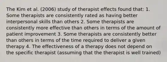 The Kim et al. (2006) study of therapist effects found that: 1. Some therapists are consistently rated as having better interpersonal skills than others 2. Some therapists are consistently more effective than others in terms of the amount of patient improvement 3. Some therapists are consistently better than others in terms of the time required to deliver a given therapy 4. The effectiveness of a therapy does not depend on the specific therapist (assuming that the therapist is well trained)