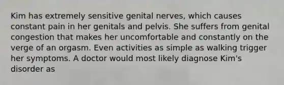 Kim has extremely sensitive genital nerves, which causes constant pain in her genitals and pelvis. She suffers from genital congestion that makes her uncomfortable and constantly on the verge of an orgasm. Even activities as simple as walking trigger her symptoms. A doctor would most likely diagnose Kim's disorder as